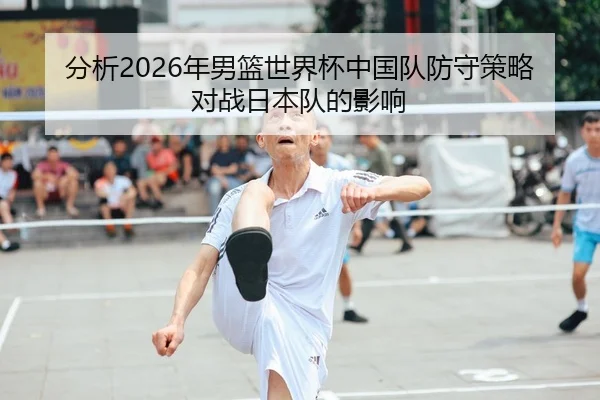 分析2026年男篮世界杯中国队防守策略对战日本队的影响