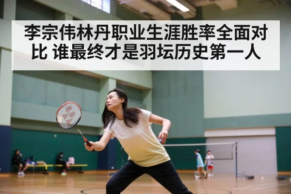 李宗伟林丹职业生涯胜率全面对比 谁最终才是羽坛历史第一人